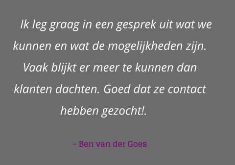 Ik leg graag in een gesprek uit wat we kunnen en wat de mogelijkheden zijn. Vaak blijkt er meer te kunnen dan klanten dachten. Goed dat ze contact hebben gezocht!.    - Ben van der Goes